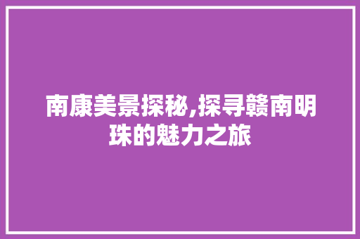 南康美景探秘,探寻赣南明珠的魅力之旅