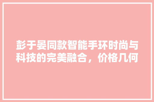 彭于晏同款智能手环时尚与科技的完美融合，价格几何