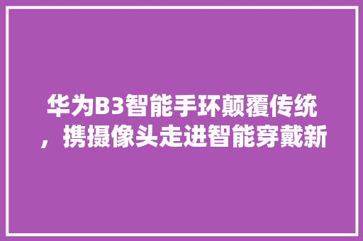 华为B3智能手环颠覆传统，携摄像头走进智能穿戴新时代