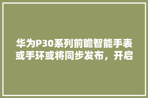 华为P30系列前瞻智能手表或手环或将同步发布，开启智能穿戴新篇章