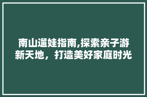 南山遛娃指南,探索亲子游新天地，打造美好家庭时光