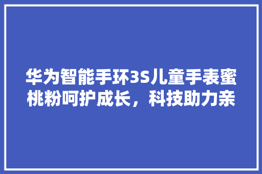 华为智能手环3S儿童手表蜜桃粉呵护成长，科技助力亲子陪伴