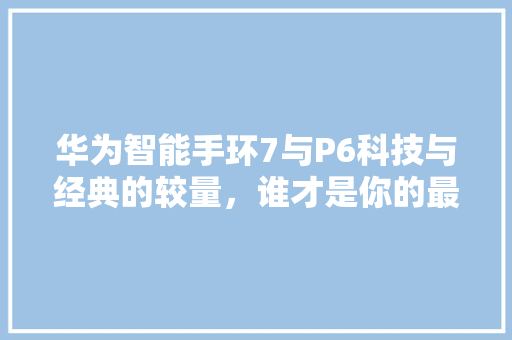 华为智能手环7与P6科技与经典的较量，谁才是你的最佳拍档