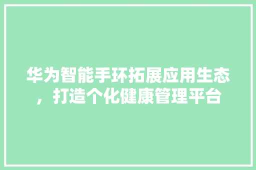 华为智能手环拓展应用生态，打造个化健康管理平台