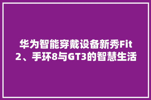 华为智能穿戴设备新秀Fit2、手环8与GT3的智慧生活之旅