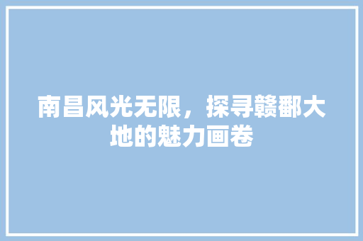 南昌风光无限，探寻赣鄱大地的魅力画卷