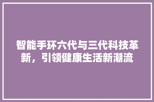 智能手环六代与三代科技革新，引领健康生活新潮流  第1张