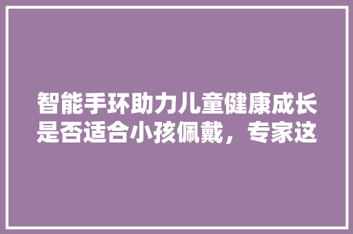 智能手环助力儿童健康成长是否适合小孩佩戴，专家这样说