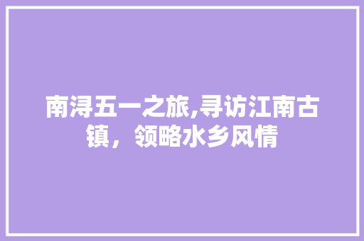 南浔五一之旅,寻访江南古镇，领略水乡风情