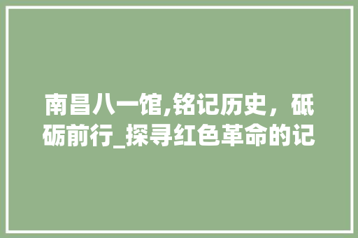 南昌八一馆,铭记历史，砥砺前行_探寻红色革命的记忆之馆