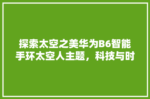 探索太空之美华为B6智能手环太空人主题，科技与时尚的完美融合