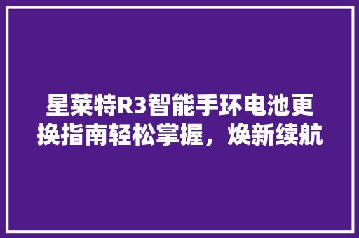 星莱特R3智能手环电池更换指南轻松掌握，焕新续航