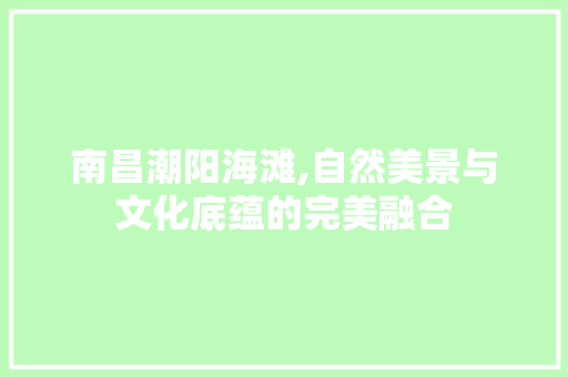 南昌潮阳海滩,自然美景与文化底蕴的完美融合