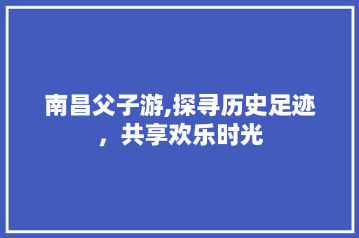 南昌父子游,探寻历史足迹，共享欢乐时光