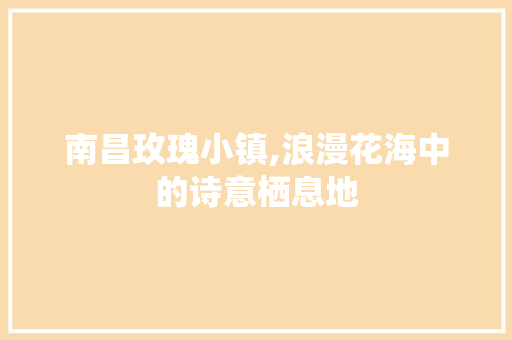 南昌玫瑰小镇,浪漫花海中的诗意栖息地