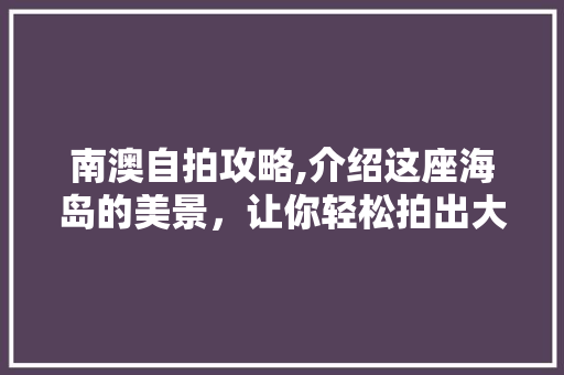 南澳自拍攻略,介绍这座海岛的美景，让你轻松拍出大片！