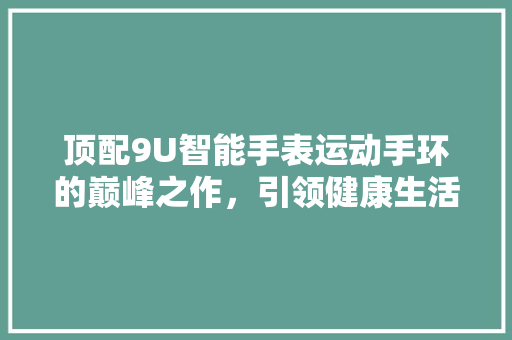 顶配9U智能手表运动手环的巅峰之作，引领健康生活新潮流