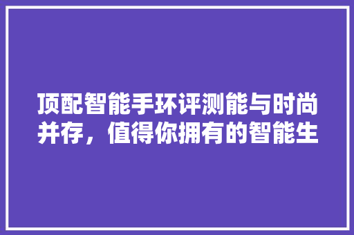 顶配智能手环评测能与时尚并存，值得你拥有的智能生活伙伴