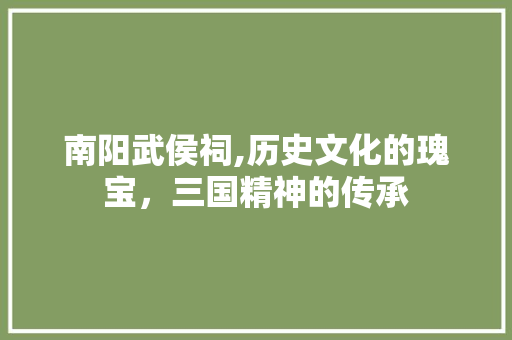 南阳武侯祠,历史文化的瑰宝，三国精神的传承