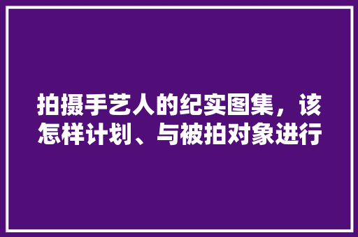 拍摄手艺人的纪实图集，该怎样计划、与被拍对象进行沟通，旅游宣传册怎么做好看。