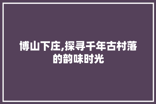 博山下庄,探寻千年古村落的韵味时光