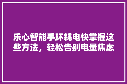 乐心智能手环耗电快掌握这些方法，轻松告别电量焦虑！