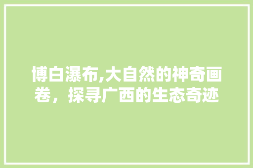 博白瀑布,大自然的神奇画卷，探寻广西的生态奇迹