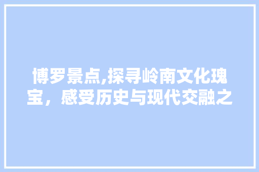 博罗景点,探寻岭南文化瑰宝，感受历史与现代交融之美