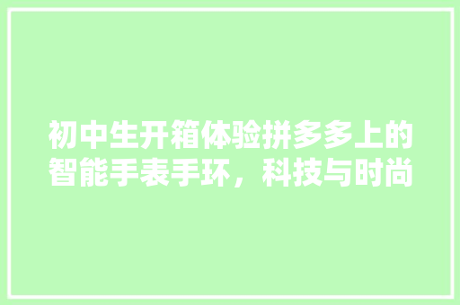 初中生开箱体验拼多多上的智能手表手环，科技与时尚的完美融合