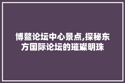 博鳌论坛中心景点,探秘东方国际论坛的璀璨明珠