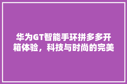 华为GT智能手环拼多多开箱体验，科技与时尚的完美融合  第1张