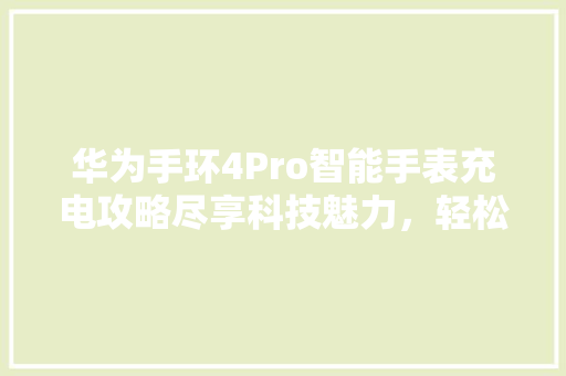 华为手环4Pro智能手表充电攻略尽享科技魅力，轻松续航无忧