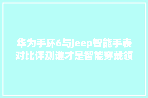 华为手环6与Jeep智能手表对比评测谁才是智能穿戴领域的佼佼者