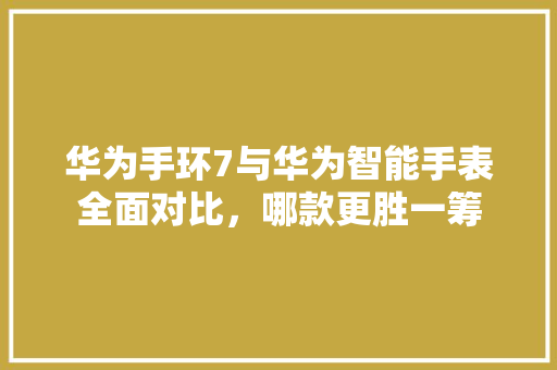 华为手环7与华为智能手表全面对比，哪款更胜一筹