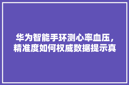 华为智能手环测心率血压，精准度如何权威数据提示真相