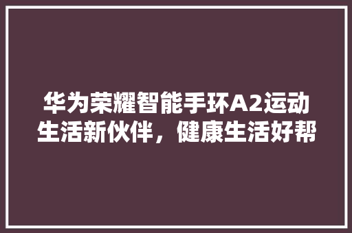 华为荣耀智能手环A2运动生活新伙伴，健康生活好帮手