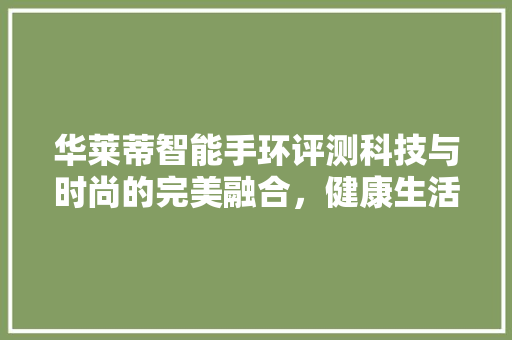 华莱蒂智能手环评测科技与时尚的完美融合，健康生活新选择