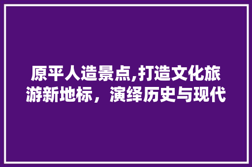 原平人造景点,打造文化旅游新地标，演绎历史与现代交融的传奇