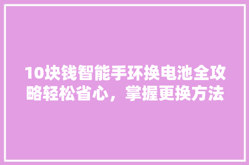 10块钱智能手环换电池全攻略轻松省心，掌握更换方法