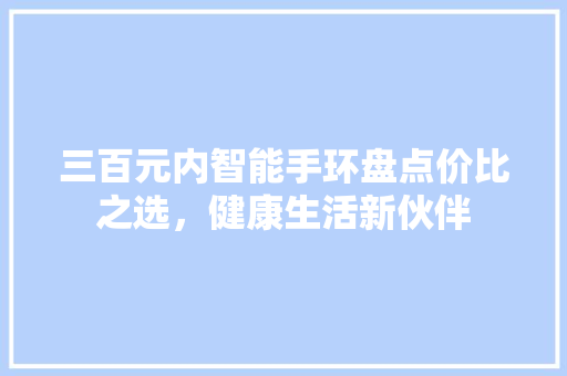 三百元内智能手环盘点价比之选，健康生活新伙伴