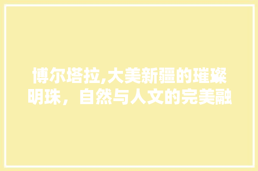 博尔塔拉,大美新疆的璀璨明珠，自然与人文的完美融合