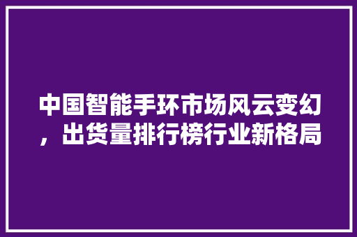 中国智能手环市场风云变幻，出货量排行榜行业新格局