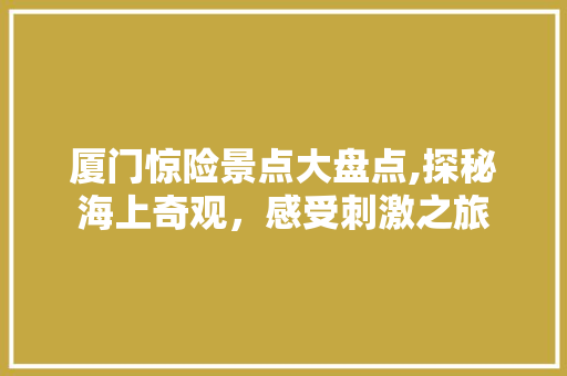 厦门惊险景点大盘点,探秘海上奇观，感受刺激之旅