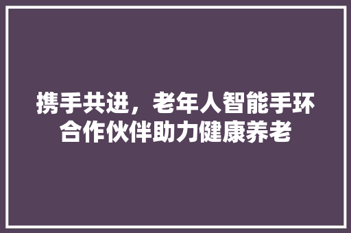 携手共进，老年人智能手环合作伙伴助力健康养老