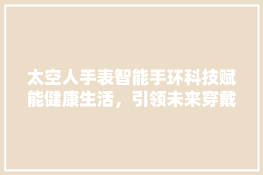 太空人手表智能手环科技赋能健康生活，引领未来穿戴潮流