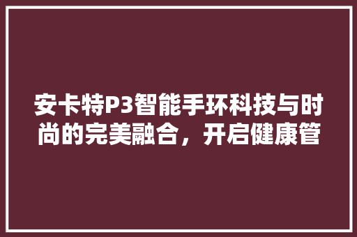 安卡特P3智能手环科技与时尚的完美融合，开启健康管理新篇章