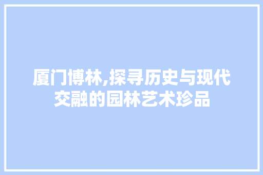 厦门博林,探寻历史与现代交融的园林艺术珍品