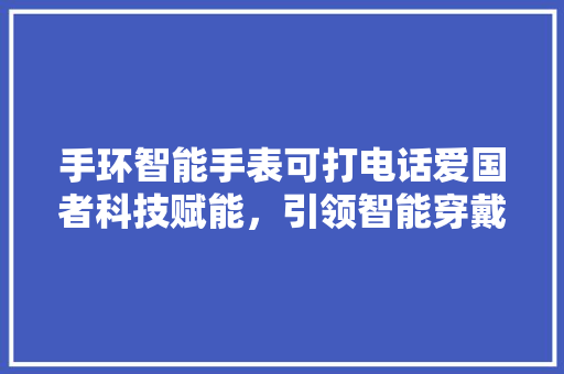 手环智能手表可打电话爱国者科技赋能，引领智能穿戴新潮流  第1张