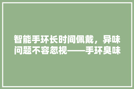 智能手环长时间佩戴，异味问题不容忽视——手环臭味的成因与防治