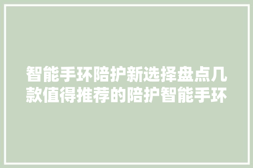 智能手环陪护新选择盘点几款值得推荐的陪护智能手环  第1张